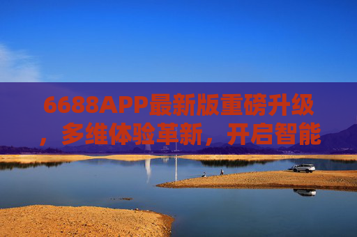 6688APP最新版重磅升级，多维体验革新，开启智能生活新篇章，6688APP最新版重磅升级，多维体验革新，开启智能生活新篇章