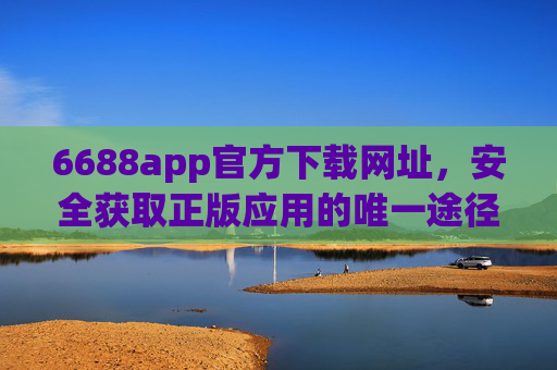 6688app官方下载网址，安全获取正版应用的唯一途径，6688app官方下载网址，安全获取正版应用的唯一途径