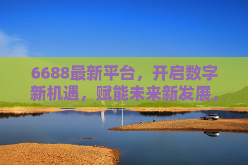 6688最新平台，开启数字新机遇，赋能未来新发展，6688新平台，数字机遇赋能未来新发展