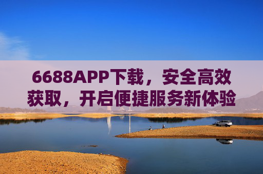6688APP下载，安全高效获取，开启便捷服务新体验，安全高效下载6688APP，开启便捷服务新体验