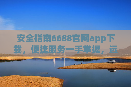 安全指南6688官网app下载，便捷服务一手掌握，远离山寨风险，安全指南6688官网app下载，官方便捷，远离山寨风险