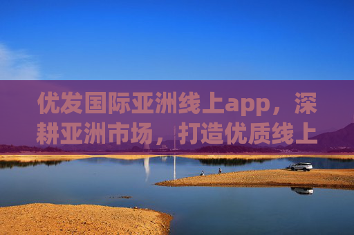 优发国际亚洲线上app，深耕亚洲市场，打造优质线上服务新体验，优发国际亚洲app，深耕市场，打造优质服务新体验