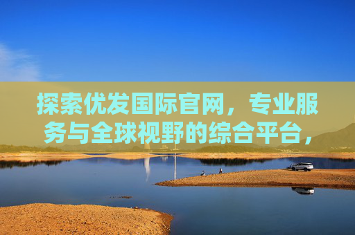 探索优发国际官网，专业服务与全球视野的综合平台，探索优发国际官网，专业服务与全球视野的综合平台