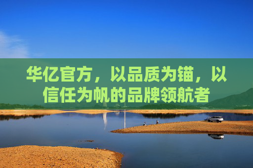 华亿官方，以品质为锚，以信任为帆的品牌领航者