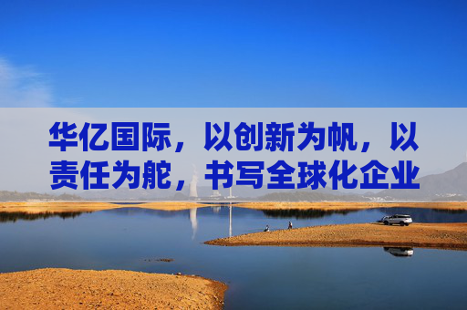 华亿国际，以创新为帆，以责任为舵，书写全球化企业新篇章，华亿国际，创新为帆，责任为舵，书写全球化新篇章
