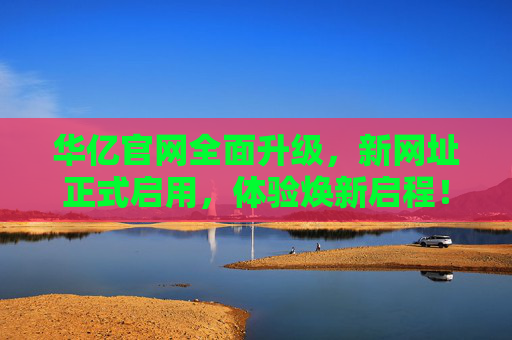 华亿官网全面升级，新网址正式启用，体验焕新启程！华亿官网全面升级 新网址正式启用 体验焕新启程