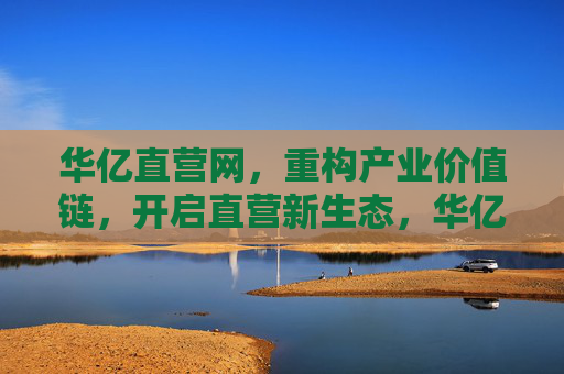 华亿直营网，重构产业价值链，开启直营新生态，华亿直营网重构产业价值链 开启直营新生态