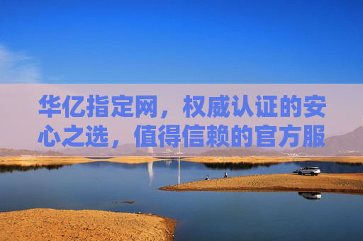 华亿指定网，权威认证的安心之选，值得信赖的官方服务平台，华亿指定网，权威认证的安心之选