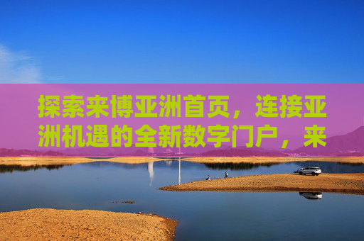 探索来博亚洲首页，连接亚洲机遇的全新数字门户，来博亚洲，连接亚洲机遇的全新数字门户