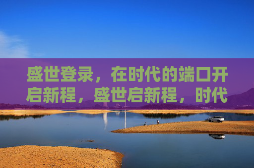 盛世登录，在时代的端口开启新程，盛世启新程，时代端口再出发