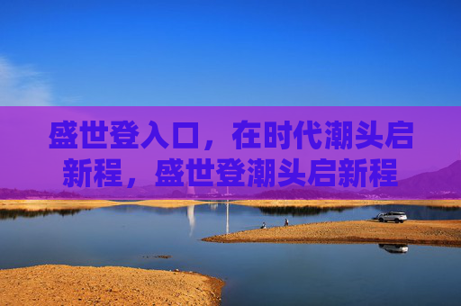 盛世登入口，在时代潮头启新程，盛世登潮头启新程