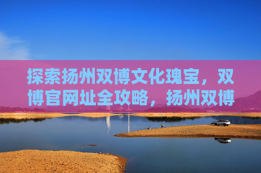 探索扬州双博文化瑰宝，双博官网址全攻略，扬州双博文化瑰宝官网址全攻略