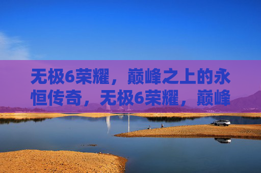 无极6荣耀，巅峰之上的永恒传奇，无极6荣耀，巅峰永恒传奇