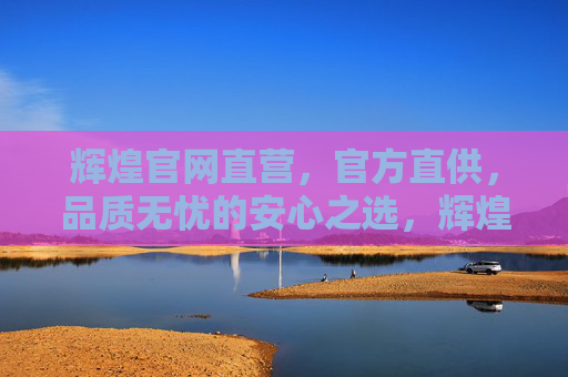 辉煌官网直营，官方直供，品质无忧的安心之选，辉煌官网直营官方直供，品质无忧安心之选