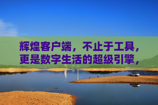 辉煌客户端，不止于工具，更是数字生活的超级引擎，辉煌客户端，数字生活的超级引擎，不止于工具