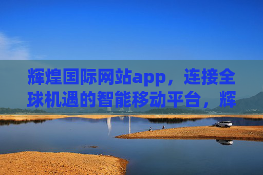 辉煌国际网站app，连接全球机遇的智能移动平台，辉煌国际APP，连接全球机遇的智能移动平台