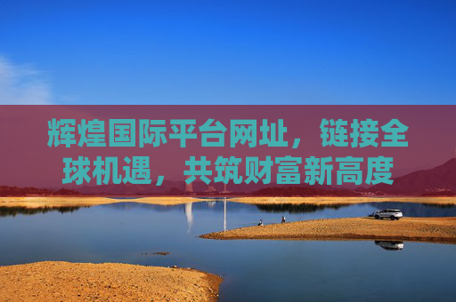 辉煌国际平台网址，链接全球机遇，共筑财富新高度