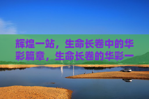 辉煌一站，生命长卷中的华彩篇章，生命长卷的华彩一站