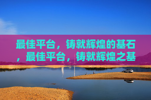 最佳平台，铸就辉煌的基石，最佳平台，铸就辉煌之基