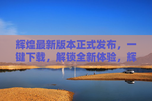辉煌最新版本正式发布，一键下载，解锁全新体验，辉煌最新版本正式发布，一键下载，解锁全新体验