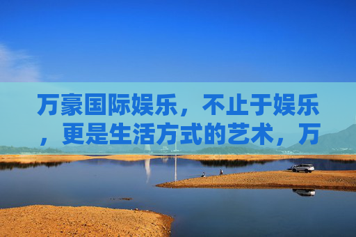 万豪国际娱乐，不止于娱乐，更是生活方式的艺术，万豪国际娱乐，娱乐之上，生活艺术