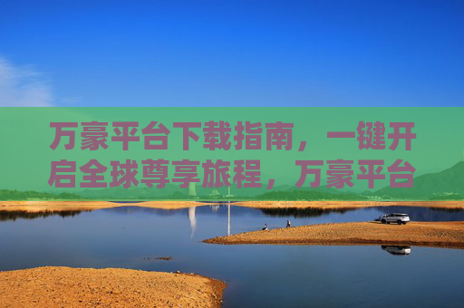 万豪平台下载指南，一键开启全球尊享旅程，万豪平台下载指南，一键开启全球尊享旅程