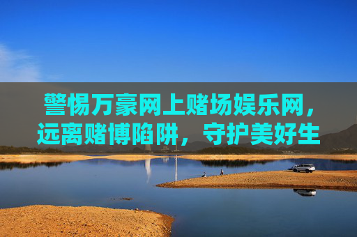 警惕万豪网上赌场娱乐网，远离赌博陷阱，守护美好生活，警惕万豪网上赌场娱乐网，远离赌博陷阱守护美好生活