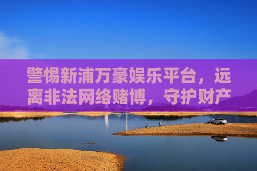 警惕新浦万豪娱乐平台，远离非法网络赌博，守护财产安全，警惕新浦万豪娱乐平台，远离非法网络赌博，守护财产安全