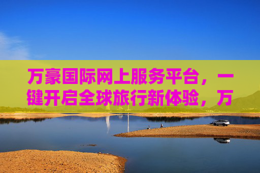 万豪国际网上服务平台，一键开启全球旅行新体验，万豪国际网上服务平台，一键开启全球旅行新体验