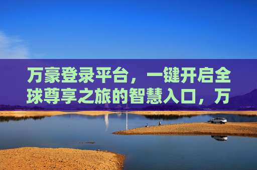 万豪登录平台，一键开启全球尊享之旅的智慧入口，万豪登录平台，一键开启全球尊享之旅的智慧入口