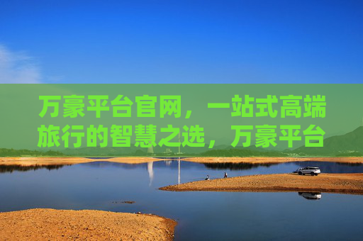 万豪平台官网，一站式高端旅行的智慧之选，万豪平台官网，一站式高端旅行的智慧之选