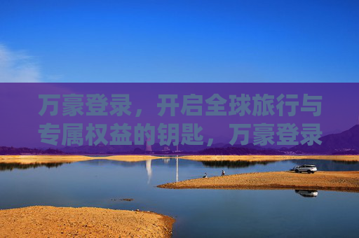 万豪登录,开启全球旅行与专属权益的钥匙,万豪登录,解锁全球旅行与专属权益 万豪登录,开启全球旅行与专属权益的钥匙,万豪登录,解锁全球旅行与专属权益