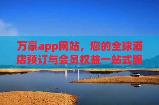 万豪app网站，您的全球酒店预订与会员权益一站式服务平台，万豪app网站，全球酒店预订与会员权益一站式服务平台