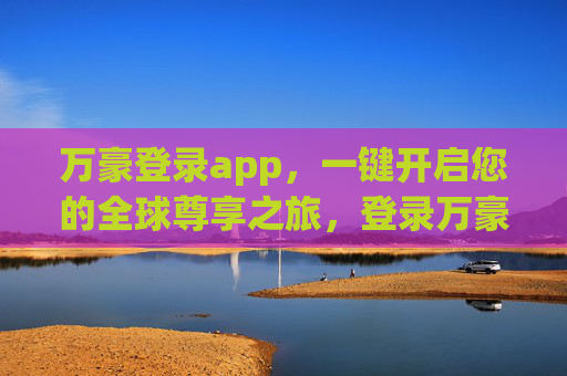 万豪登录app，一键开启您的全球尊享之旅，登录万豪app，一键开启全球尊享之旅