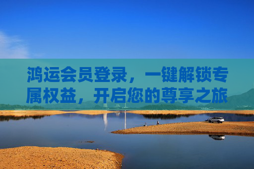 鸿运会员登录，一键解锁专属权益，开启您的尊享之旅