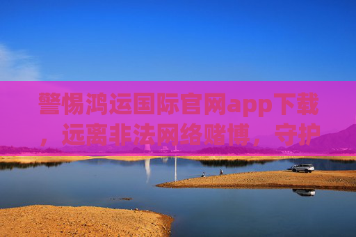 警惕鸿运国际官网app下载，远离非法网络赌博，守护财产安全，警惕鸿运国际官网app下载，远离非法网络赌博守护财产安全