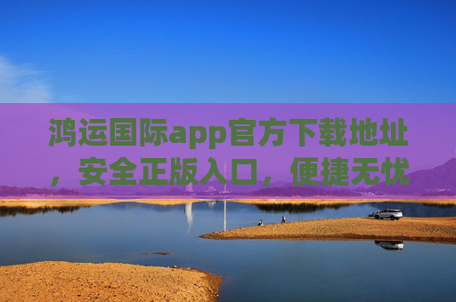 鸿运国际app官方下载地址，安全正版入口，便捷无忧体验，鸿运国际app官方下载，安全正版入口，便捷无忧体验