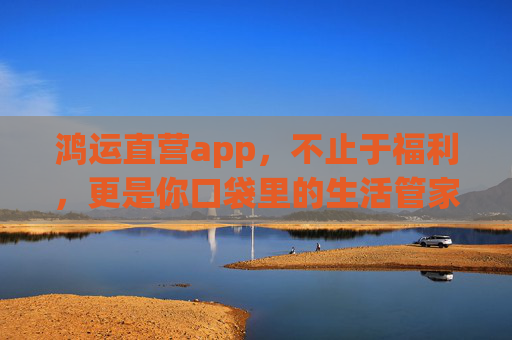 鸿运直营app，不止于福利，更是你口袋里的生活管家，鸿运直营app，不止福利，口袋里的全能生活管家