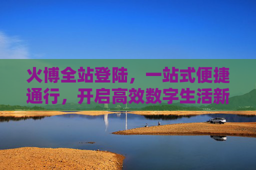 火博全站登陆，一站式便捷通行，开启高效数字生活新体验，火博全站登陆，一站式便捷通行，开启高效数字生活新体验