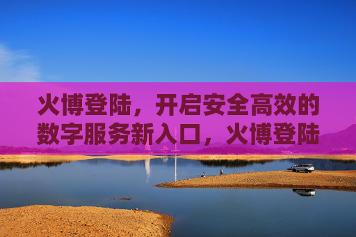 火博登陆，开启安全高效的数字服务新入口，火博登陆开启安全高效数字服务新入口