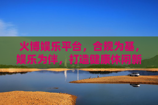 火博娱乐平台，合规为基，娱乐为伴，打造健康休闲新体验，火博娱乐平台，合规为基，娱乐相伴，健康休闲新体验