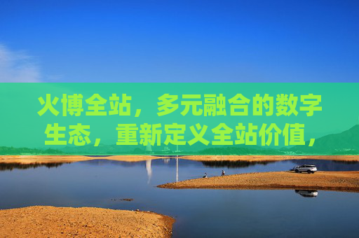 火博全站，多元融合的数字生态，重新定义全站价值，火博全站，多元融合数字生态，重新定义全站价值
