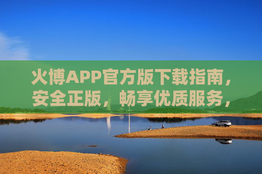 火博APP官方版下载指南，安全正版，畅享优质服务，火博APP官方版下载，安全正版，畅享优质服务