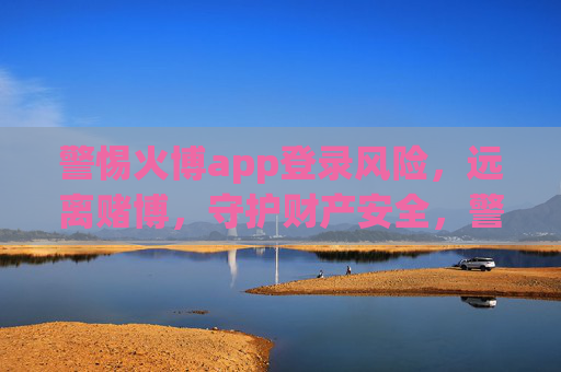 警惕火博app登录风险，远离赌博，守护财产安全，警惕火博app登录风险，远离赌博，守护财产安全