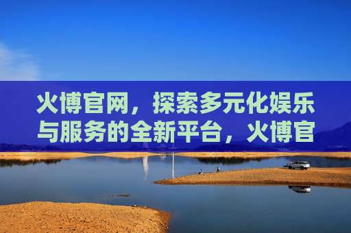 火博官网，探索多元化娱乐与服务的全新平台，火博官网，多元化娱乐与服务的全新平台