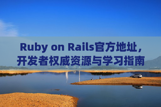 Ruby on Rails官方地址，开发者权威资源与学习指南，Ruby on Rails官方权威资源与学习指南