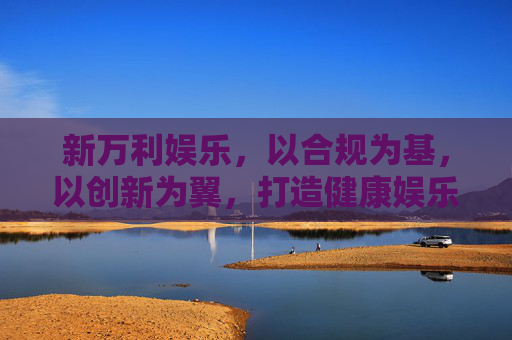 新万利娱乐，以合规为基，以创新为翼，打造健康娱乐新生态，新万利娱乐，合规为基创新为翼，打造健康娱乐新生态