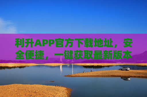 利升APP官方下载地址，安全便捷，一键获取最新版本，利升APP官方下载地址，安全便捷一键获取最新版本