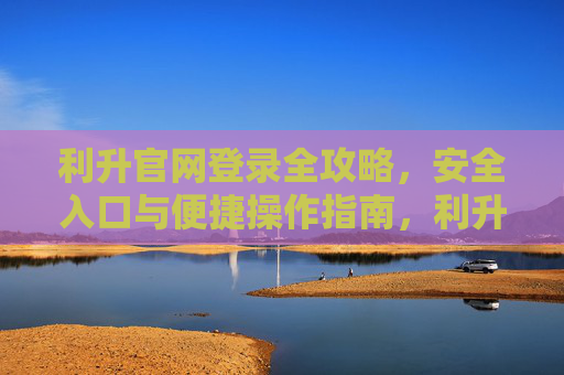 利升官网登录全攻略，安全入口与便捷操作指南，利升官网登录全攻略，安全入口与便捷操作指南