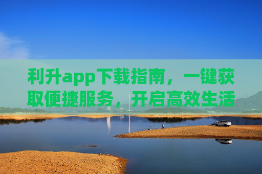 利升app下载指南，一键获取便捷服务，开启高效生活新体验，利升app下载指南，一键便捷服务，开启高效生活新体验